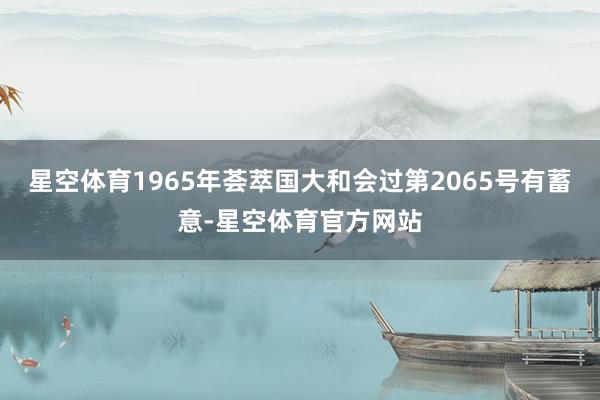 星空体育1965年荟萃国大和会过第2065号有蓄意-星空体育官方网站