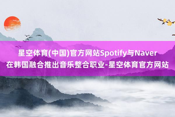 星空体育(中国)官方网站Spotify与Naver在韩国融合推出音乐整合职业-星空体育官方网站