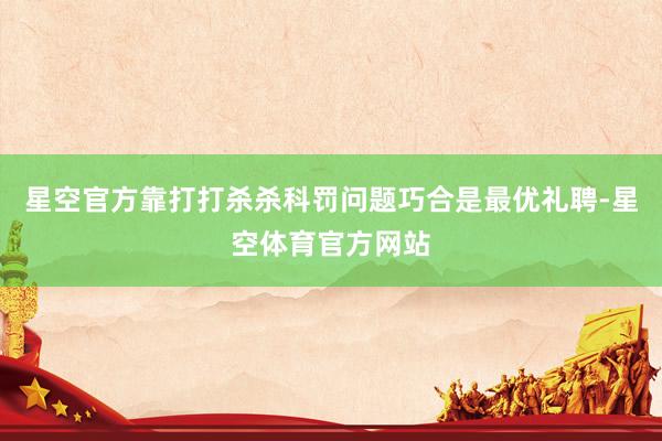 星空官方靠打打杀杀科罚问题巧合是最优礼聘-星空体育官方网站