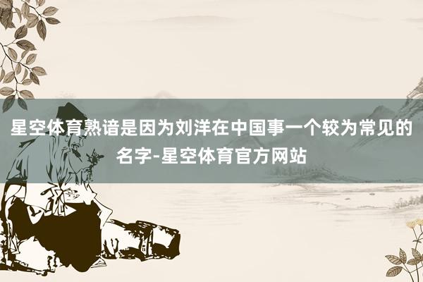 星空体育熟谙是因为刘洋在中国事一个较为常见的名字-星空体育官方网站