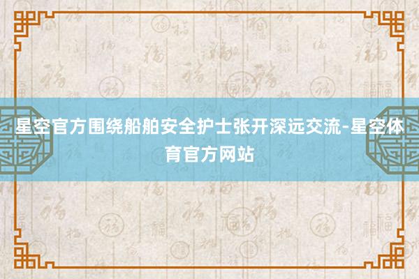 星空官方围绕船舶安全护士张开深远交流-星空体育官方网站