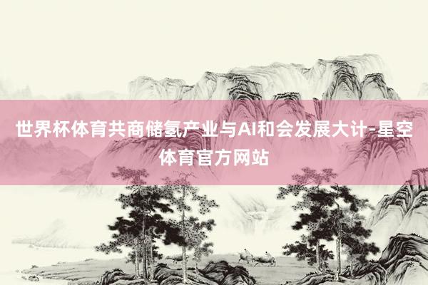 世界杯体育共商储氢产业与AI和会发展大计-星空体育官方网站