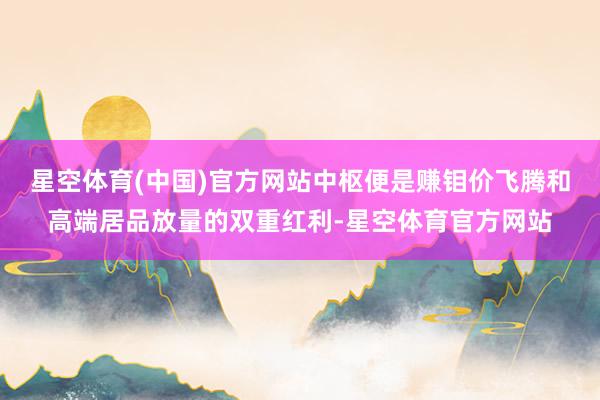 星空体育(中国)官方网站中枢便是赚钼价飞腾和高端居品放量的双重红利-星空体育官方网站