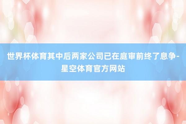 世界杯体育其中后两家公司已在庭审前终了息争-星空体育官方网站