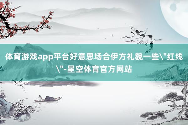 体育游戏app平台好意思场合伊方礼貌一些
