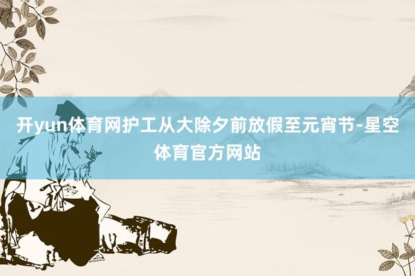 开yun体育网护工从大除夕前放假至元宵节-星空体育官方网站